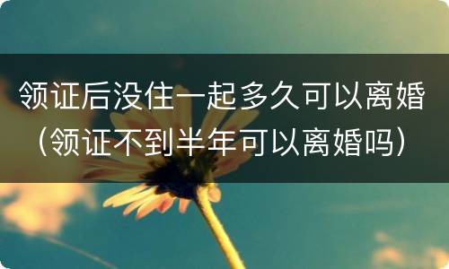 领证后没住一起多久可以离婚（领证不到半年可以离婚吗）