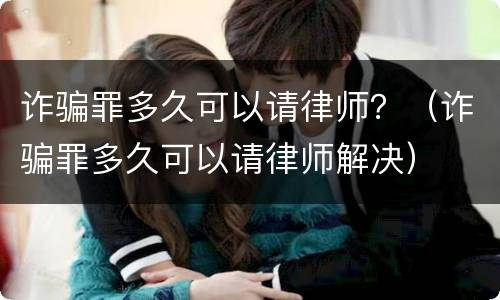诈骗罪多久可以请律师？（诈骗罪多久可以请律师解决）