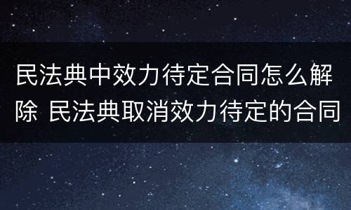 民法典中效力待定合同怎么解除 民法典取消效力待定的合同