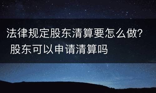 法律规定股东清算要怎么做？ 股东可以申请清算吗