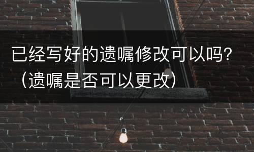 已经写好的遗嘱修改可以吗？（遗嘱是否可以更改）