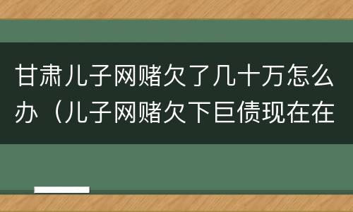 甘肃儿子网赌欠了几十万怎么办（儿子网赌欠下巨债现在在家躺尸）