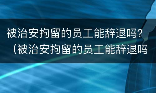 被治安拘留的员工能辞退吗？（被治安拘留的员工能辞退吗有赔偿吗）