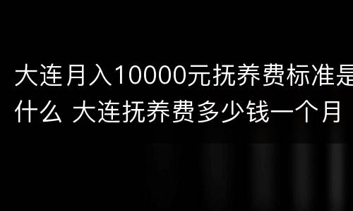 大连月入10000元抚养费标准是什么 大连抚养费多少钱一个月