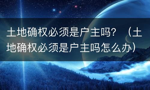 土地确权必须是户主吗？（土地确权必须是户主吗怎么办）