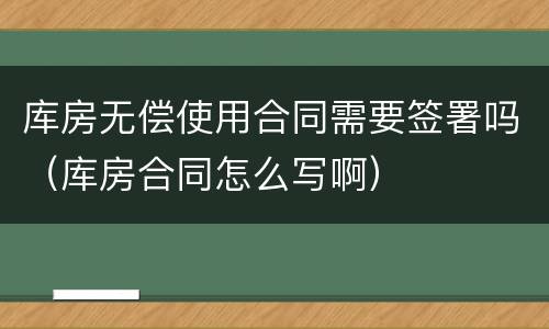 库房无偿使用合同需要签署吗（库房合同怎么写啊）