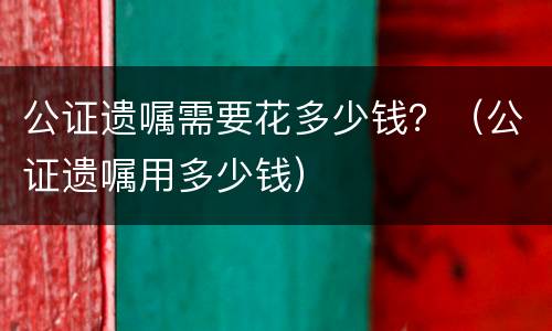 公证遗嘱需要花多少钱？（公证遗嘱用多少钱）