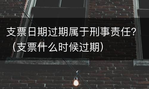 支票日期过期属于刑事责任？（支票什么时候过期）