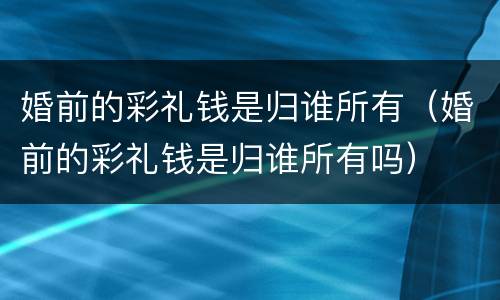 婚前的彩礼钱是归谁所有（婚前的彩礼钱是归谁所有吗）