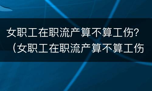 女职工在职流产算不算工伤？（女职工在职流产算不算工伤范围）