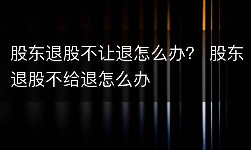 股东退股不让退怎么办？ 股东退股不给退怎么办