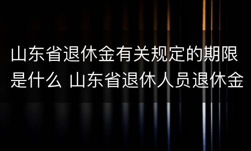 山东省退休金有关规定的期限是什么 山东省退休人员退休金是多少