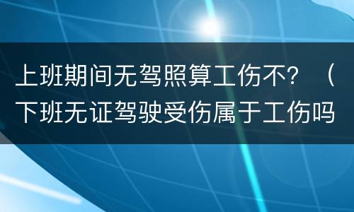 上班期间无驾照算工伤不？（下班无证驾驶受伤属于工伤吗）