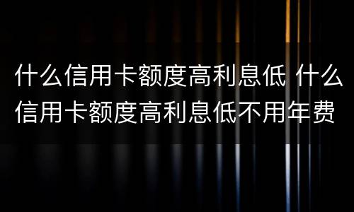 什么信用卡额度高利息低 什么信用卡额度高利息低不用年费