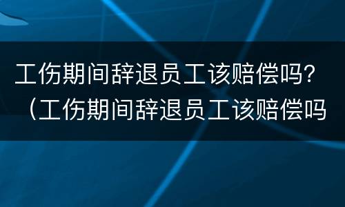 工伤期间辞退员工该赔偿吗？（工伤期间辞退员工该赔偿吗怎么算）