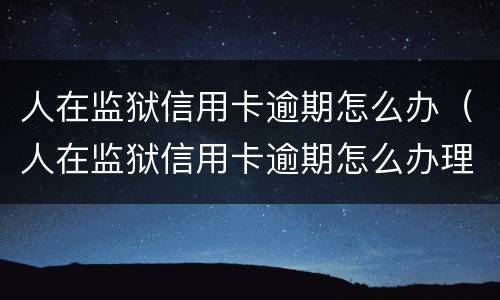 人在监狱信用卡逾期怎么办（人在监狱信用卡逾期怎么办理）