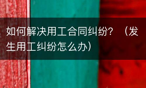 如何解决用工合同纠纷？（发生用工纠纷怎么办）