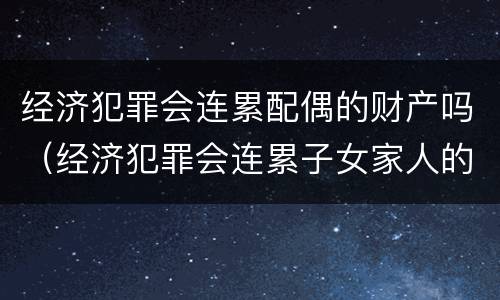 经济犯罪会连累配偶的财产吗（经济犯罪会连累子女家人的财产吗）