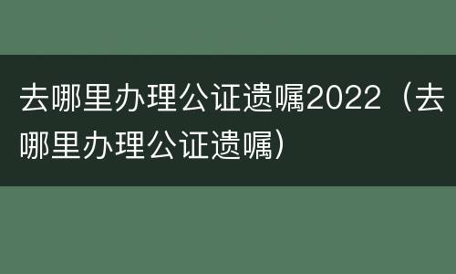 去哪里办理公证遗嘱2022（去哪里办理公证遗嘱）