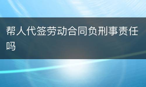 帮人代签劳动合同负刑事责任吗