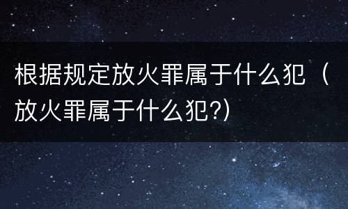 根据规定放火罪属于什么犯（放火罪属于什么犯?）