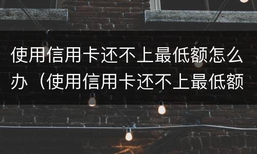 使用信用卡还不上最低额怎么办（使用信用卡还不上最低额怎么办）