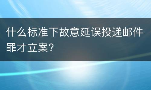 什么标准下故意延误投递邮件罪才立案?