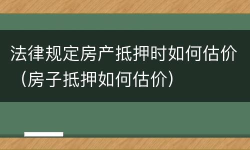 法律规定房产抵押时如何估价（房子抵押如何估价）