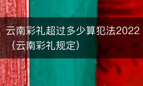 云南彩礼超过多少算犯法2022（云南彩礼规定）