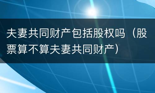 夫妻共同财产包括股权吗（股票算不算夫妻共同财产）