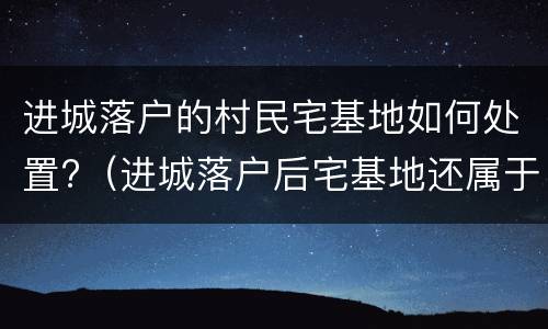 进城落户的村民宅基地如何处置?（进城落户后宅基地还属于自己吗）