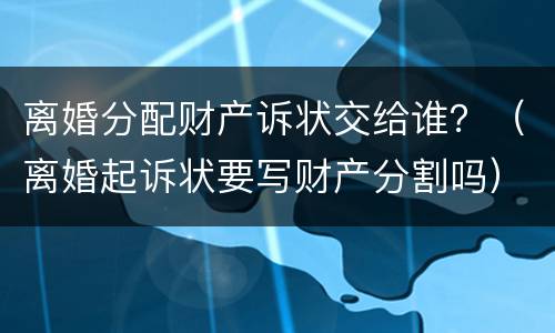 离婚分配财产诉状交给谁？（离婚起诉状要写财产分割吗）