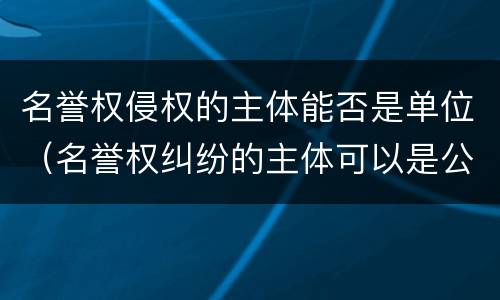 名誉权侵权的主体能否是单位（名誉权纠纷的主体可以是公司吗）