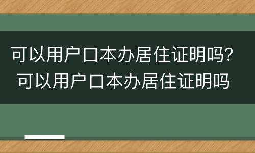 可以用户口本办居住证明吗？ 可以用户口本办居住证明吗