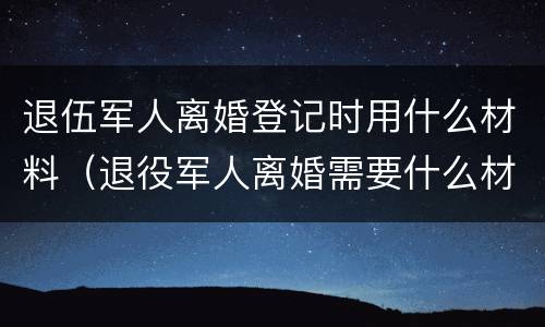 退伍军人离婚登记时用什么材料（退役军人离婚需要什么材料）