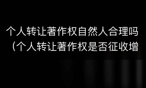 个人转让著作权自然人合理吗（个人转让著作权是否征收增值税）