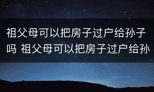 祖父母可以把房子过户给孙子吗 祖父母可以把房子过户给孙子吗怎么办