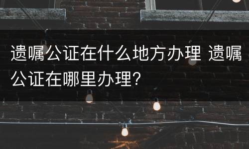 遗嘱公证在什么地方办理 遗嘱公证在哪里办理?