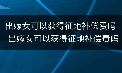 出嫁女可以获得征地补偿费吗 出嫁女可以获得征地补偿费吗农村