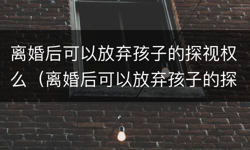 离婚后可以放弃孩子的探视权么（离婚后可以放弃孩子的探视权么嘛）