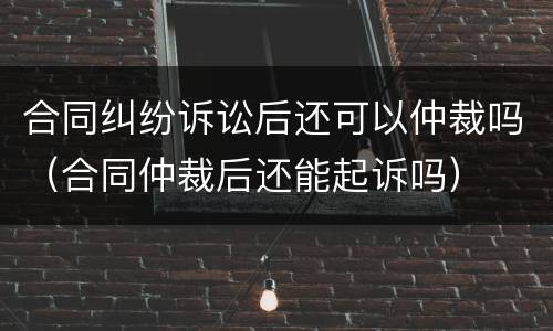 合同纠纷诉讼后还可以仲裁吗（合同仲裁后还能起诉吗）