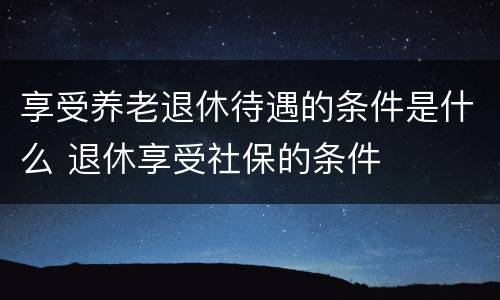 享受养老退休待遇的条件是什么 退休享受社保的条件