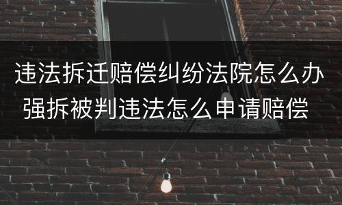 违法拆迁赔偿纠纷法院怎么办 强拆被判违法怎么申请赔偿