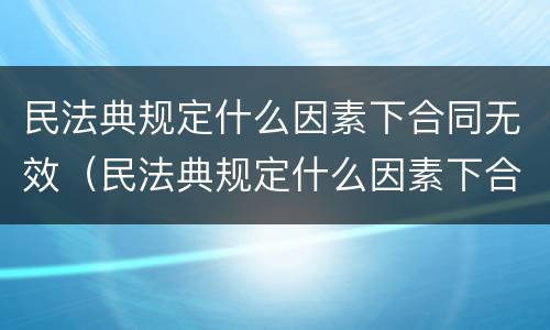 民法典规定什么因素下合同无效（民法典规定什么因素下合同无效的情形）