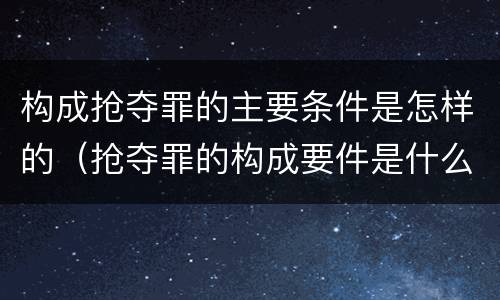 构成抢夺罪的主要条件是怎样的（抢夺罪的构成要件是什么）