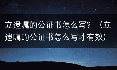 立遗嘱的公证书怎么写？（立遗嘱的公证书怎么写才有效）