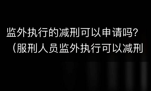 监外执行的减刑可以申请吗？（服刑人员监外执行可以减刑吗?）