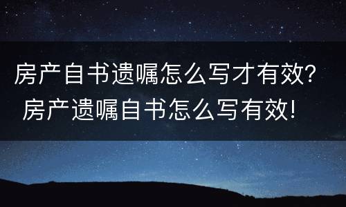房产自书遗嘱怎么写才有效？ 房产遗嘱自书怎么写有效!