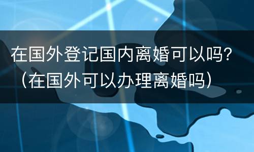 在国外登记国内离婚可以吗？（在国外可以办理离婚吗）