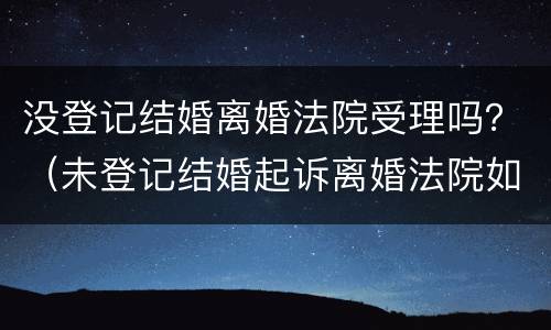 没登记结婚离婚法院受理吗？（未登记结婚起诉离婚法院如何处理）